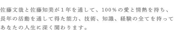 佐藤文哉と佐藤知美が１年を通して、100％の愛と情熱を持ち、長年の活動を通して得た能力、技術、知識、経験の全てを持ってあなたの人生に深く関わります。