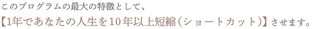 このプログラムの最大の特徴として、1年であなたの人生を10年以上短縮（ショートカット）させます。